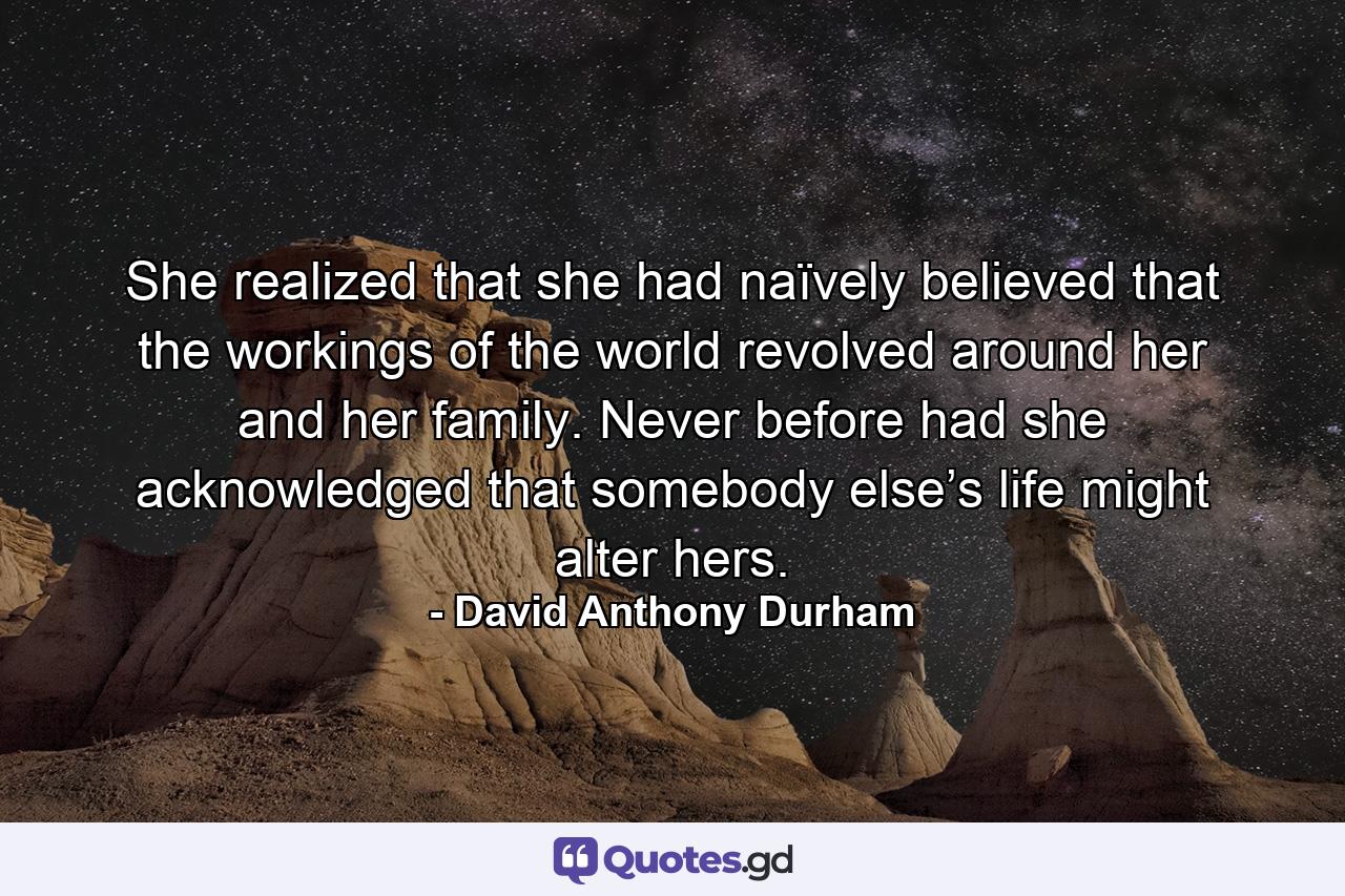 She realized that she had naïvely believed that the workings of the world revolved around her and her family. Never before had she acknowledged that somebody else’s life might alter hers. - Quote by David Anthony Durham