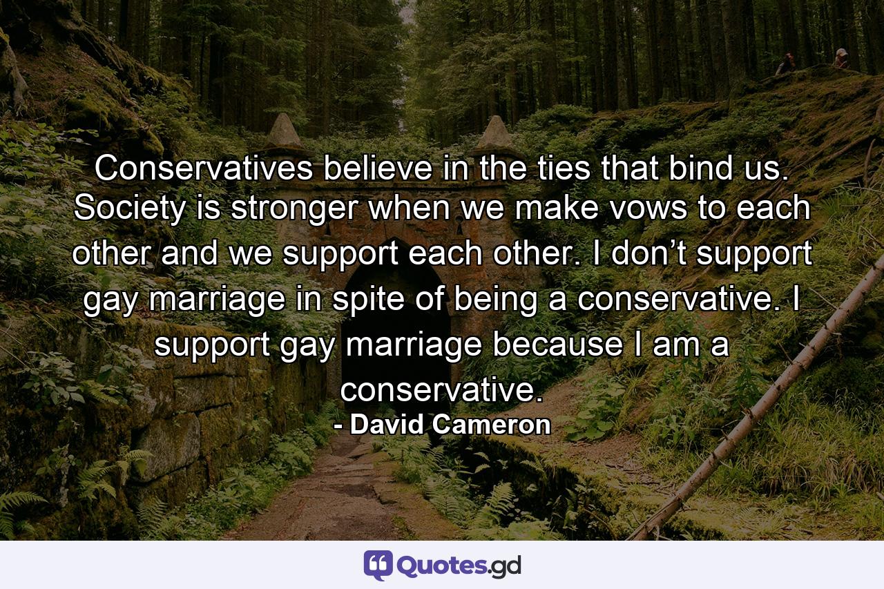 Conservatives believe in the ties that bind us. Society is stronger when we make vows to each other and we support each other. I don’t support gay marriage in spite of being a conservative. I support gay marriage because I am a conservative. - Quote by David Cameron