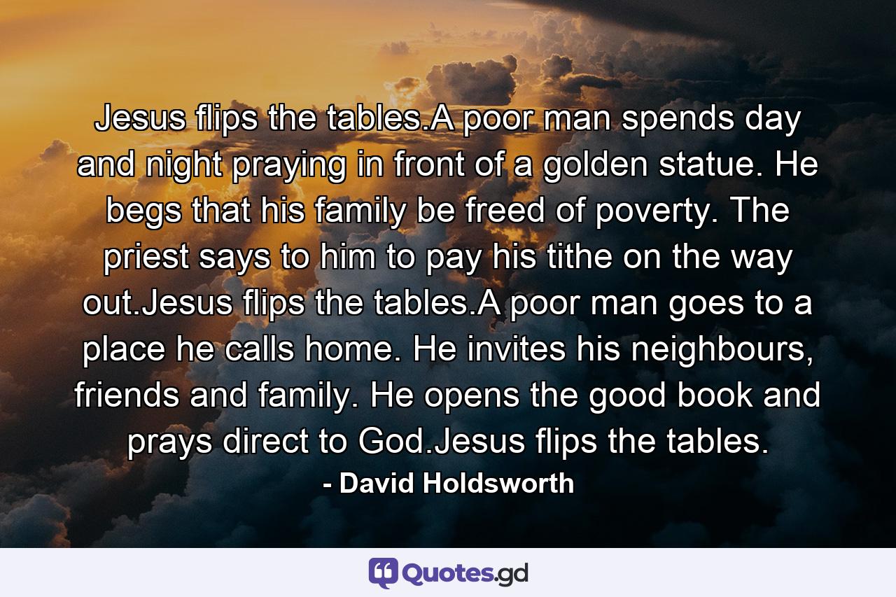 Jesus flips the tables.A poor man spends day and night praying in front of a golden statue. He begs that his family be freed of poverty. The priest says to him to pay his tithe on the way out.Jesus flips the tables.A poor man goes to a place he calls home. He invites his neighbours, friends and family. He opens the good book and prays direct to God.Jesus flips the tables. - Quote by David Holdsworth