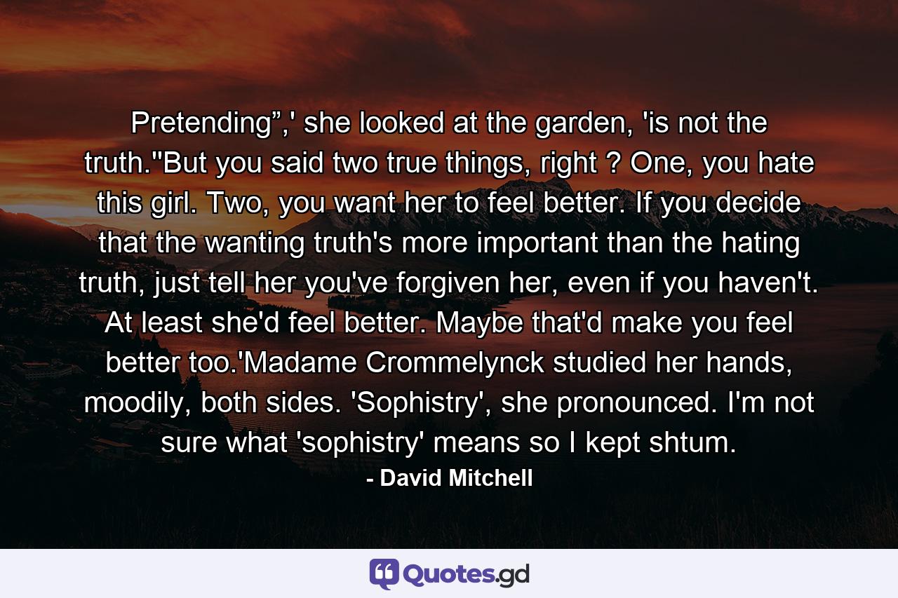 Pretending”,' she looked at the garden, 'is not the truth.''But you said two true things, right ? One, you hate this girl. Two, you want her to feel better. If you decide that the wanting truth's more important than the hating truth, just tell her you've forgiven her, even if you haven't. At least she'd feel better. Maybe that'd make you feel better too.'Madame Crommelynck studied her hands, moodily, both sides. 'Sophistry', she pronounced. I'm not sure what 'sophistry' means so I kept shtum. - Quote by David Mitchell