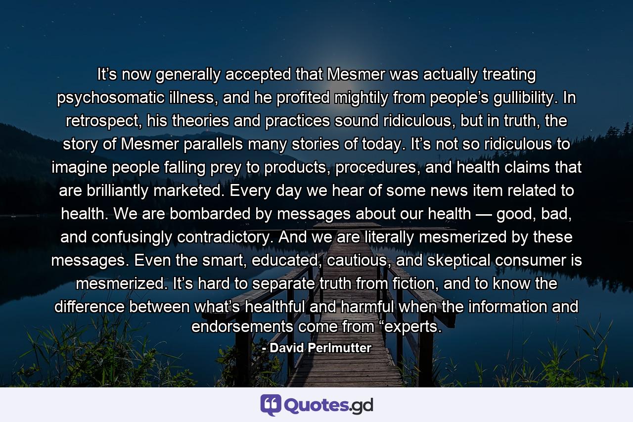 It’s now generally accepted that Mesmer was actually treating psychosomatic illness, and he profited mightily from people’s gullibility. In retrospect, his theories and practices sound ridiculous, but in truth, the story of Mesmer parallels many stories of today. It’s not so ridiculous to imagine people falling prey to products, procedures, and health claims that are brilliantly marketed. Every day we hear of some news item related to health. We are bombarded by messages about our health — good, bad, and confusingly contradictory. And we are literally mesmerized by these messages. Even the smart, educated, cautious, and skeptical consumer is mesmerized. It’s hard to separate truth from fiction, and to know the difference between what’s healthful and harmful when the information and endorsements come from “experts. - Quote by David Perlmutter