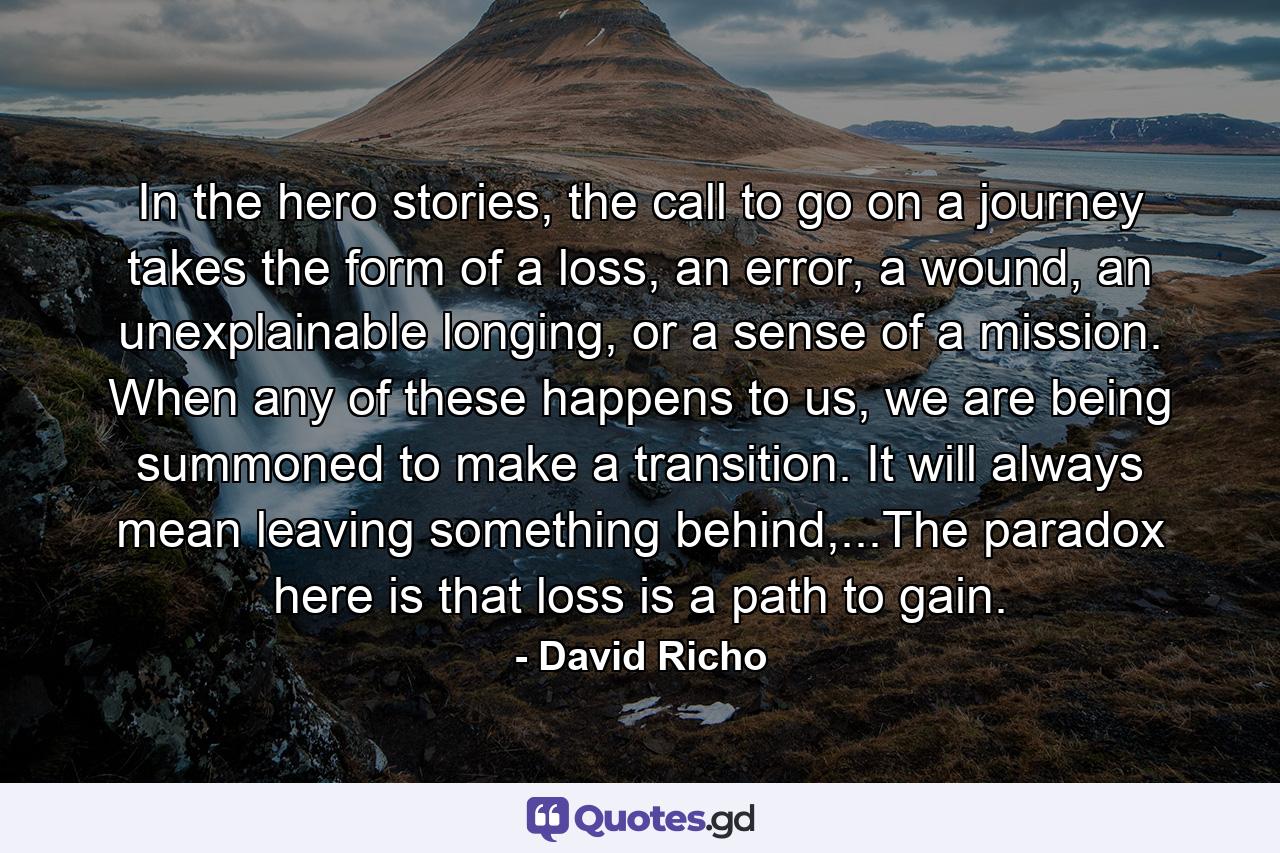 In the hero stories, the call to go on a journey takes the form of a loss, an error, a wound, an unexplainable longing, or a sense of a mission. When any of these happens to us, we are being summoned to make a transition. It will always mean leaving something behind,...The paradox here is that loss is a path to gain. - Quote by David Richo