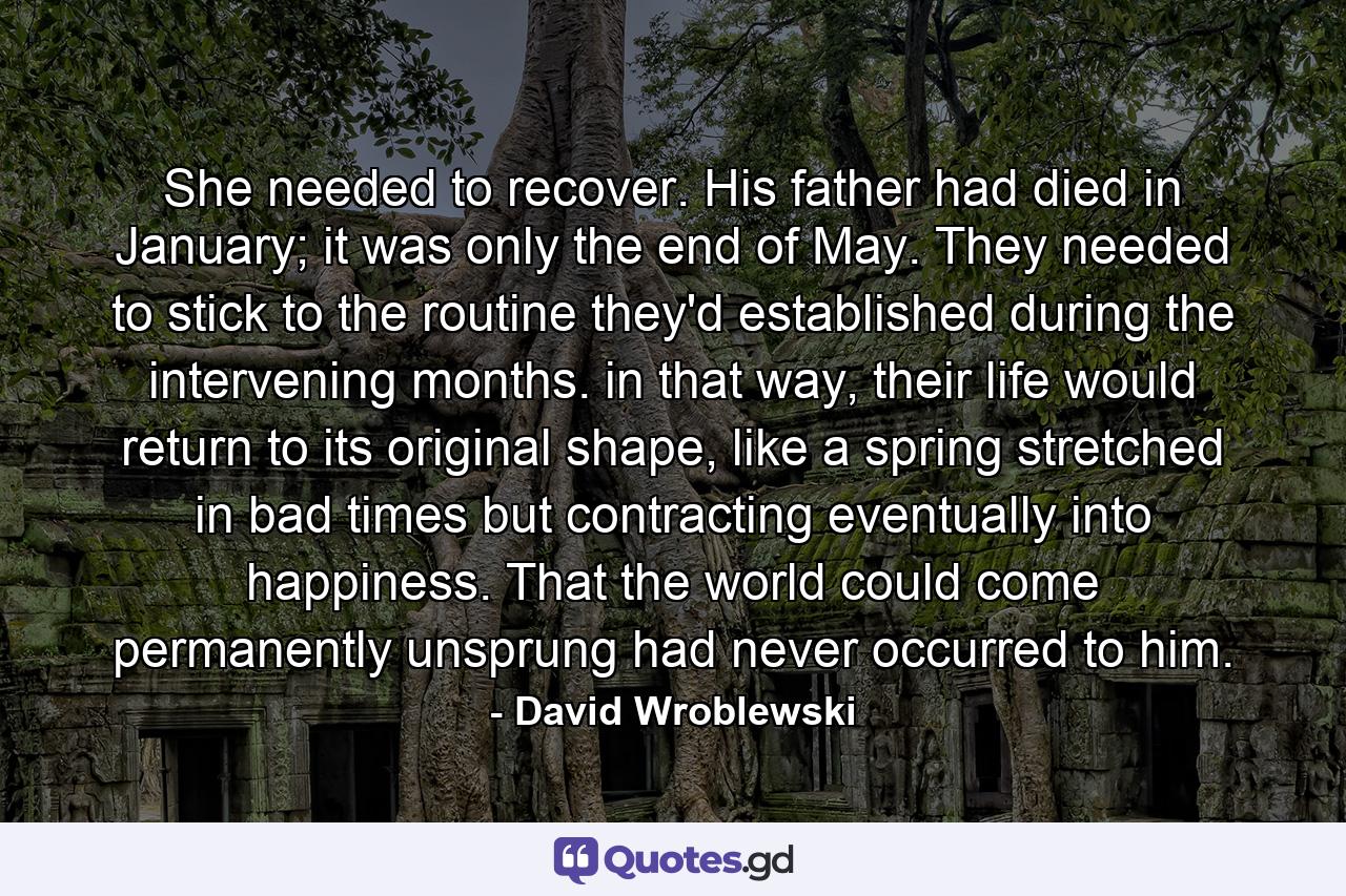 She needed to recover. His father had died in January; it was only the end of May. They needed to stick to the routine they'd established during the intervening months. in that way, their life would return to its original shape, like a spring stretched in bad times but contracting eventually into happiness. That the world could come permanently unsprung had never occurred to him. - Quote by David Wroblewski