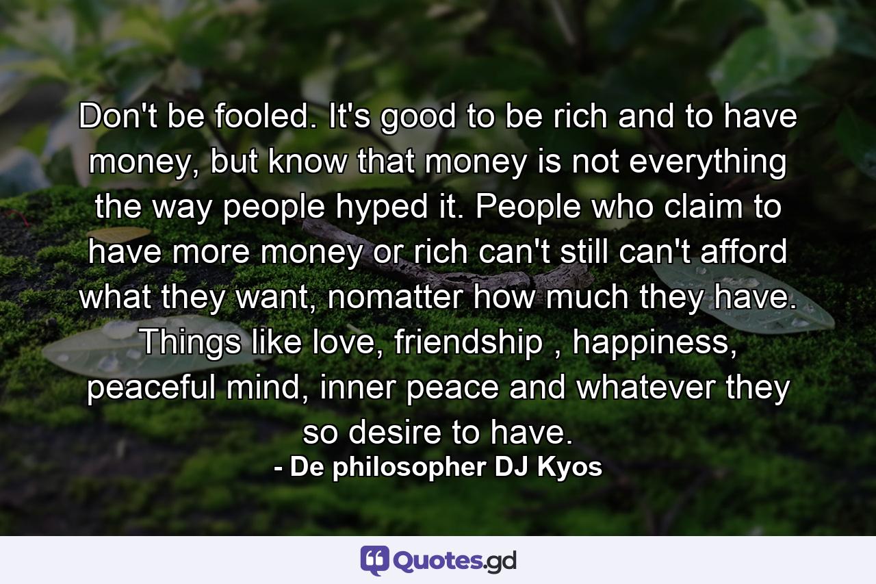 Don't be fooled. It's good to be rich and to have money, but know that money is not everything the way people hyped it. People who claim to have more money or rich can't still can't afford what they want, nomatter how much they have. Things like love, friendship , happiness, peaceful mind, inner peace and whatever they so desire to have. - Quote by De philosopher DJ Kyos