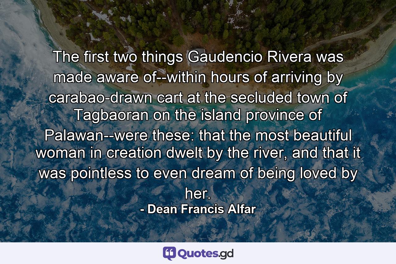 The first two things Gaudencio Rivera was made aware of--within hours of arriving by carabao-drawn cart at the secluded town of Tagbaoran on the island province of Palawan--were these: that the most beautiful woman in creation dwelt by the river, and that it was pointless to even dream of being loved by her. - Quote by Dean Francis Alfar