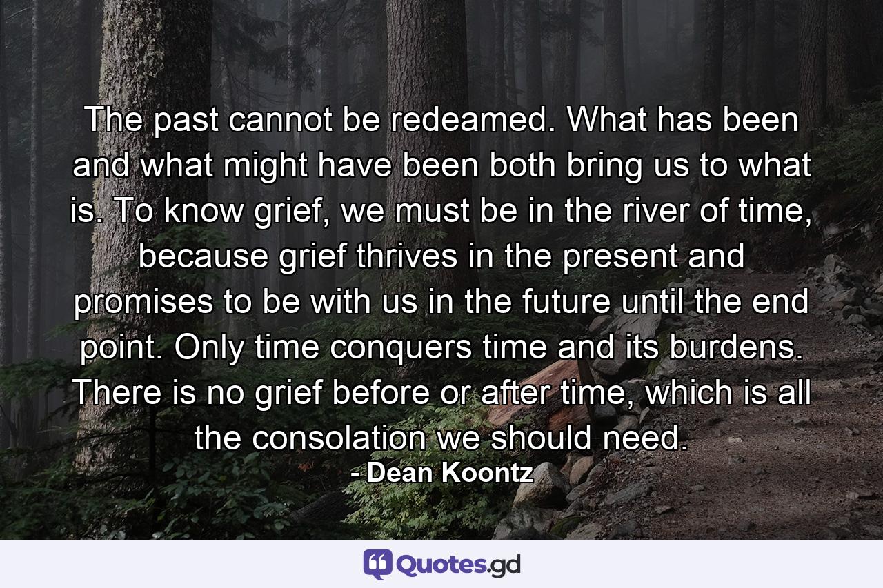 The past cannot be redeamed. What has been and what might have been both bring us to what is. To know grief, we must be in the river of time, because grief thrives in the present and promises to be with us in the future until the end point. Only time conquers time and its burdens. There is no grief before or after time, which is all the consolation we should need. - Quote by Dean Koontz