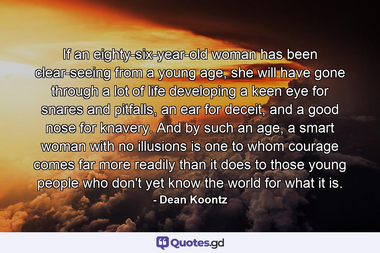 If an eighty-six-year-old woman has been clear-seeing from a young age, she will have gone through a lot of life developing a keen eye for snares and pitfalls, an ear for deceit, and a good nose for knavery. And by such an age, a smart woman with no illusions is one to whom courage comes far more readily than it does to those young people who don't yet know the world for what it is. - Quote by Dean Koontz