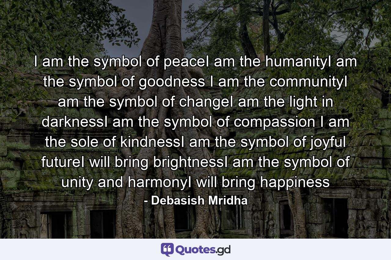 I am the symbol of peaceI am the humanityI am the symbol of goodness I am the communityI am the symbol of changeI am the light in darknessI am the symbol of compassion I am the sole of kindnessI am the symbol of joyful futureI will bring brightnessI am the symbol of unity and harmonyI will bring happiness - Quote by Debasish Mridha