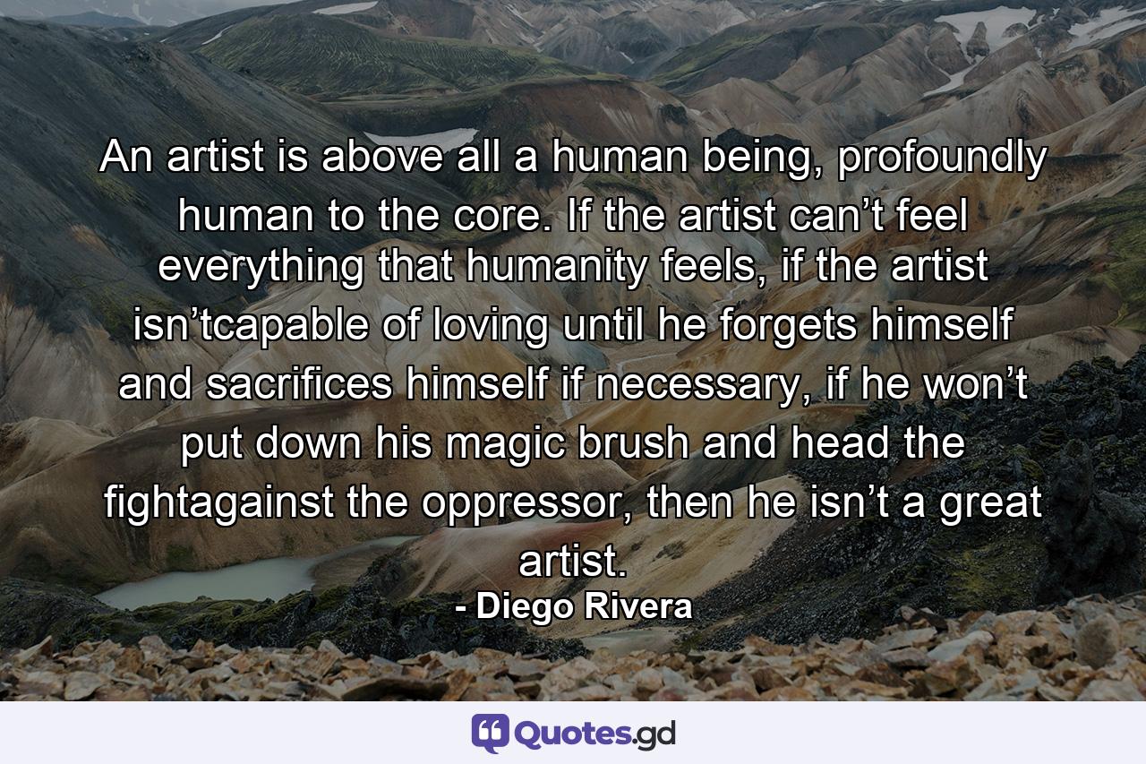 An artist is above all a human being, profoundly human to the core. If the artist can’t feel everything that humanity feels, if the artist isn’tcapable of loving until he forgets himself and sacrifices himself if necessary, if he won’t put down his magic brush and head the fightagainst the oppressor, then he isn’t a great artist. - Quote by Diego Rivera