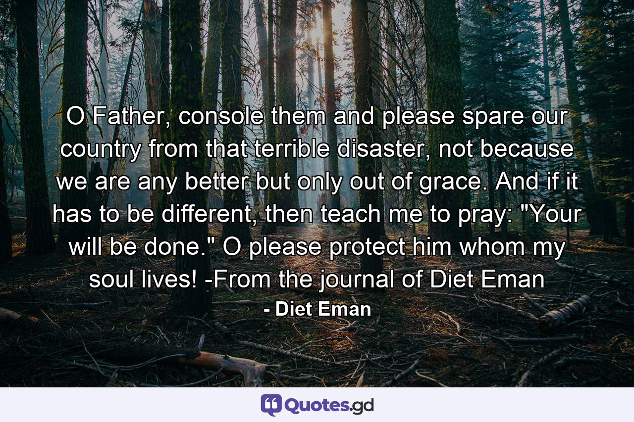 O Father, console them and please spare our country from that terrible disaster, not because we are any better but only out of grace. And if it has to be different, then teach me to pray: 