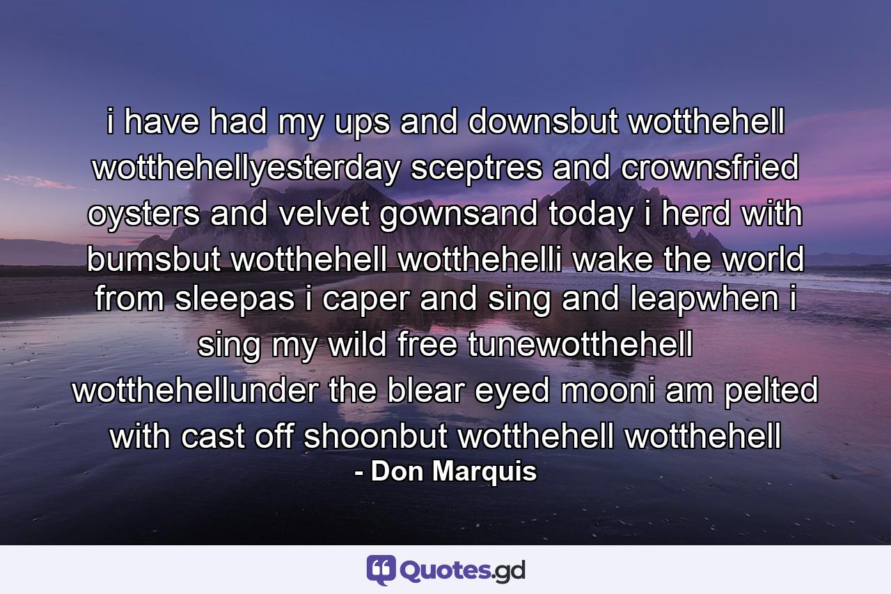 i have had my ups and downsbut wotthehell wotthehellyesterday sceptres and crownsfried oysters and velvet gownsand today i herd with bumsbut wotthehell wotthehelli wake the world from sleepas i caper and sing and leapwhen i sing my wild free tunewotthehell wotthehellunder the blear eyed mooni am pelted with cast off shoonbut wotthehell wotthehell - Quote by Don Marquis