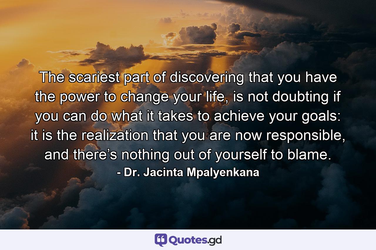 The scariest part of discovering that you have the power to change your life, is not doubting if you can do what it takes to achieve your goals: it is the realization that you are now responsible, and there’s nothing out of yourself to blame. - Quote by Dr. Jacinta Mpalyenkana