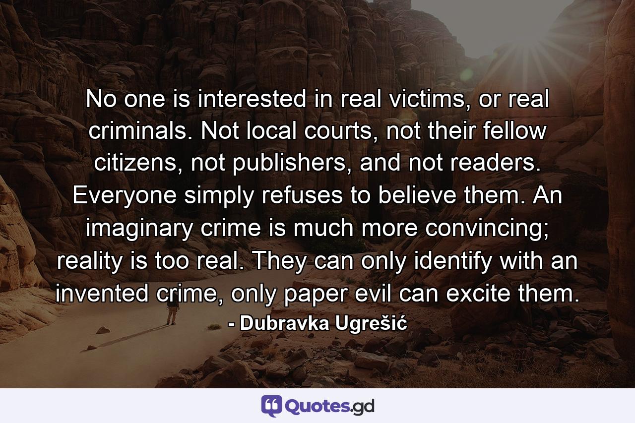 No one is interested in real victims, or real criminals. Not local courts, not their fellow citizens, not publishers, and not readers. Everyone simply refuses to believe them. An imaginary crime is much more convincing; reality is too real. They can only identify with an invented crime, only paper evil can excite them. - Quote by Dubravka Ugrešić