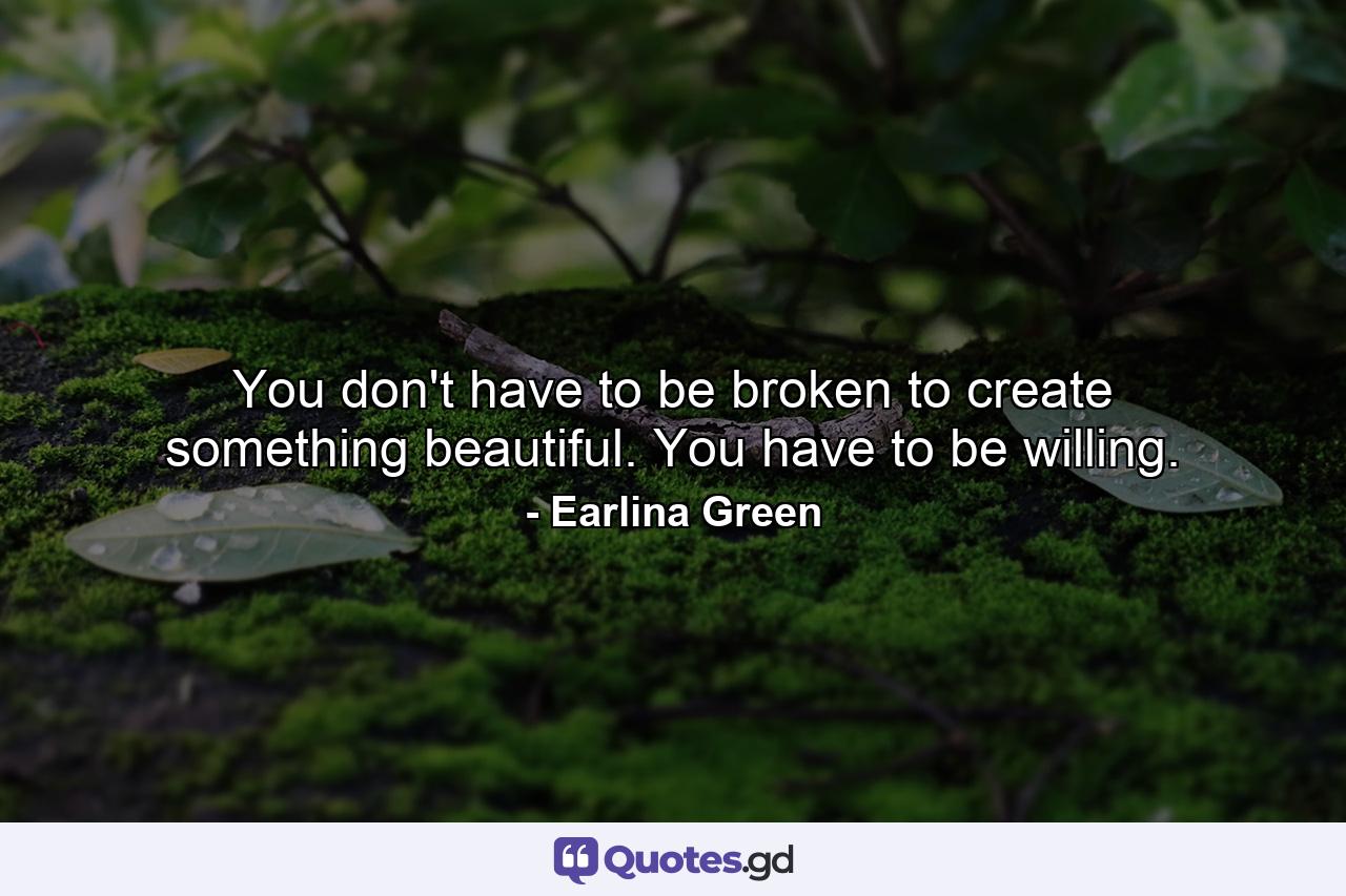 You don't have to be broken to create something beautiful. You have to be willing. - Quote by Earlina Green