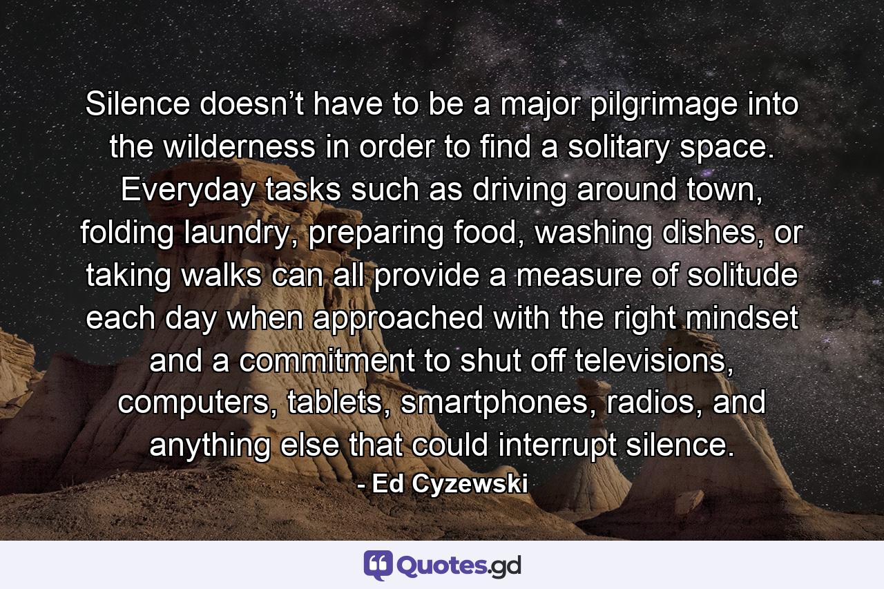 Silence doesn’t have to be a major pilgrimage into the wilderness in order to find a solitary space. Everyday tasks such as driving around town, folding laundry, preparing food, washing dishes, or taking walks can all provide a measure of solitude each day when approached with the right mindset and a commitment to shut off televisions, computers, tablets, smartphones, radios, and anything else that could interrupt silence. - Quote by Ed Cyzewski