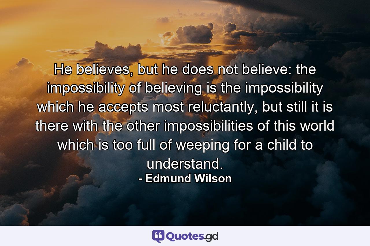 He believes, but he does not believe: the impossibility of believing is the impossibility which he accepts most reluctantly, but still it is there with the other impossibilities of this world which is too full of weeping for a child to understand. - Quote by Edmund Wilson