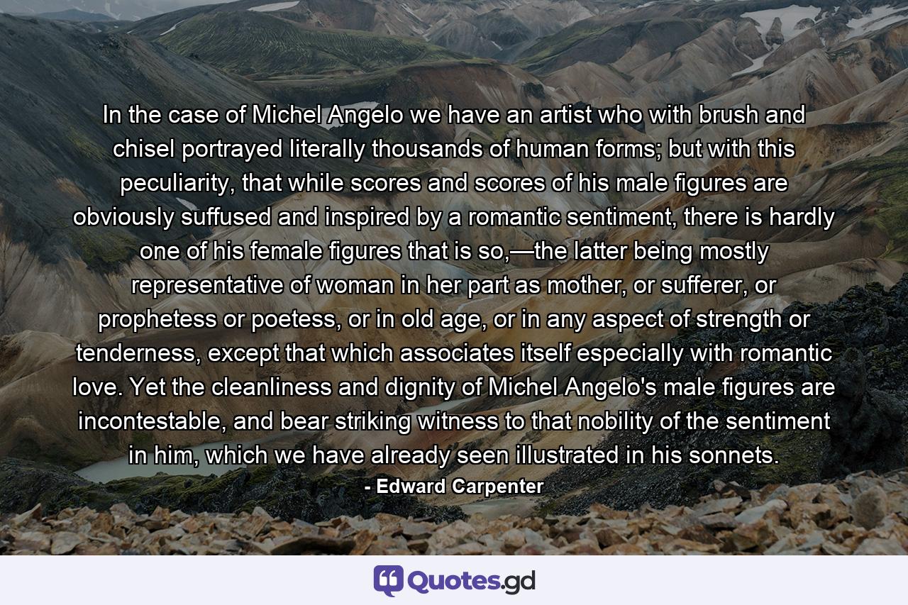 In the case of Michel Angelo we have an artist who with brush and chisel portrayed literally thousands of human forms; but with this peculiarity, that while scores and scores of his male figures are obviously suffused and inspired by a romantic sentiment, there is hardly one of his female figures that is so,—the latter being mostly representative of woman in her part as mother, or sufferer, or prophetess or poetess, or in old age, or in any aspect of strength or tenderness, except that which associates itself especially with romantic love. Yet the cleanliness and dignity of Michel Angelo's male figures are incontestable, and bear striking witness to that nobility of the sentiment in him, which we have already seen illustrated in his sonnets. - Quote by Edward Carpenter