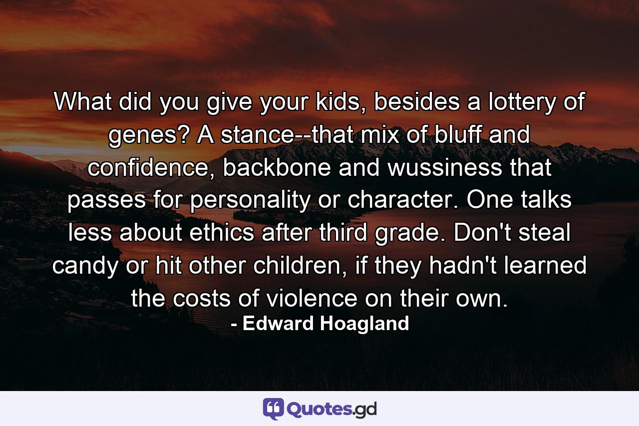 What did you give your kids, besides a lottery of genes? A stance--that mix of bluff and confidence, backbone and wussiness that passes for personality or character. One talks less about ethics after third grade. Don't steal candy or hit other children, if they hadn't learned the costs of violence on their own. - Quote by Edward Hoagland