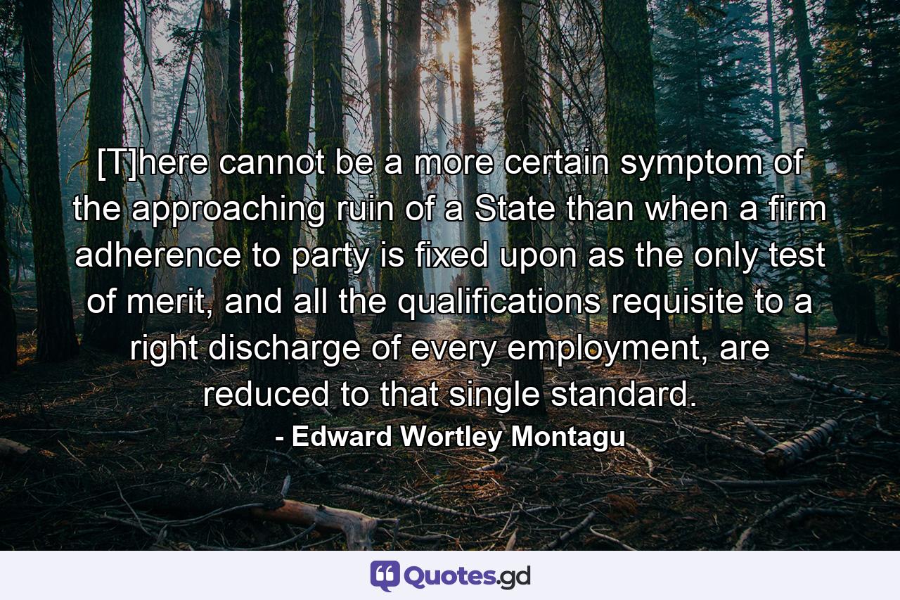 [T]here cannot be a more certain symptom of the approaching ruin of a State than when a firm adherence to party is fixed upon as the only test of merit, and all the qualifications requisite to a right discharge of every employment, are reduced to that single standard. - Quote by Edward Wortley Montagu