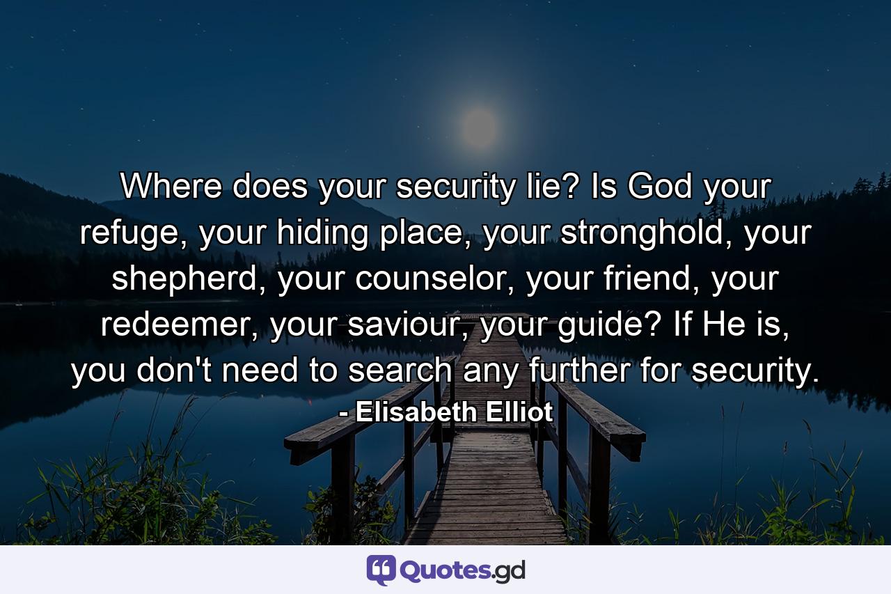 Where does your security lie? Is God your refuge, your hiding place, your stronghold, your shepherd, your counselor, your friend, your redeemer, your saviour, your guide? If He is, you don't need to search any further for security. - Quote by Elisabeth Elliot