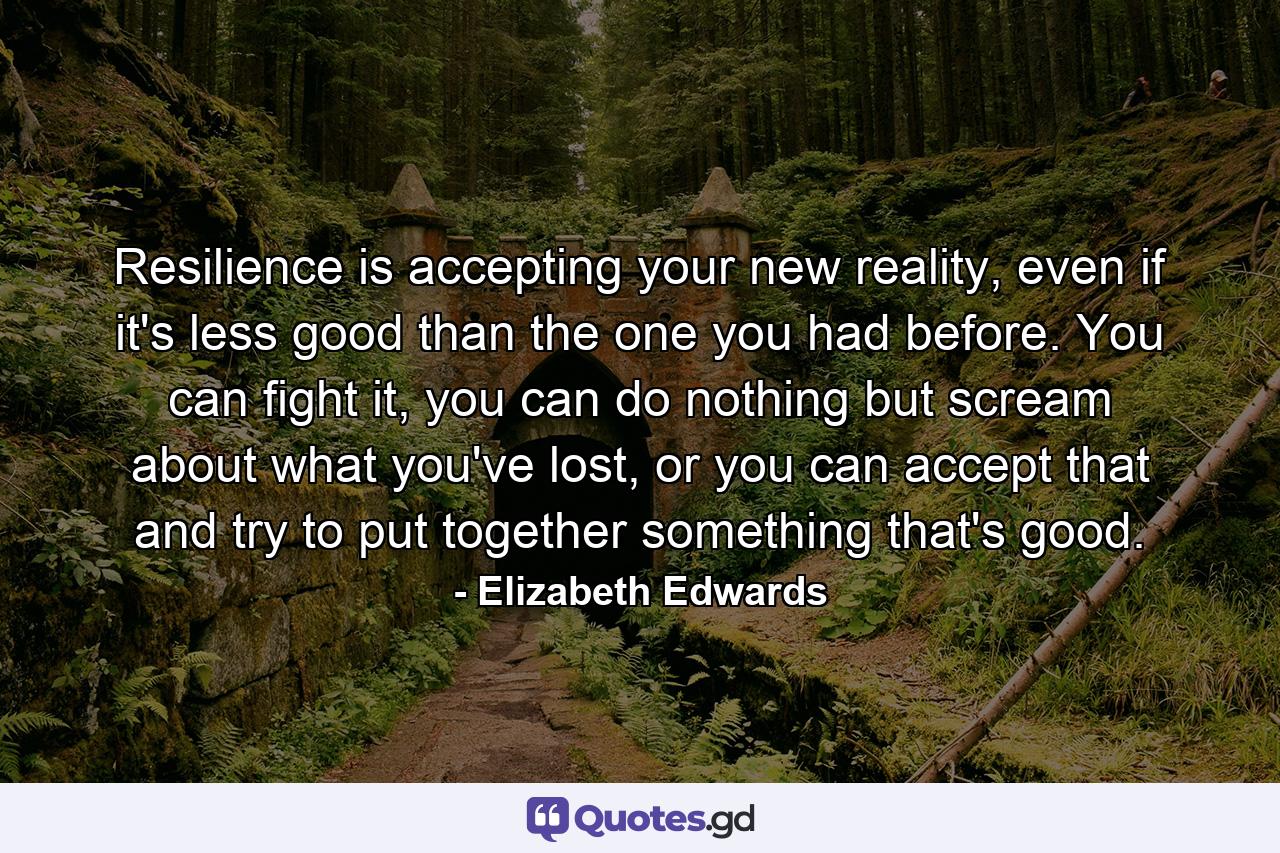 Resilience is accepting your new reality, even if it's less good than the one you had before. You can fight it, you can do nothing but scream about what you've lost, or you can accept that and try to put together something that's good. - Quote by Elizabeth Edwards