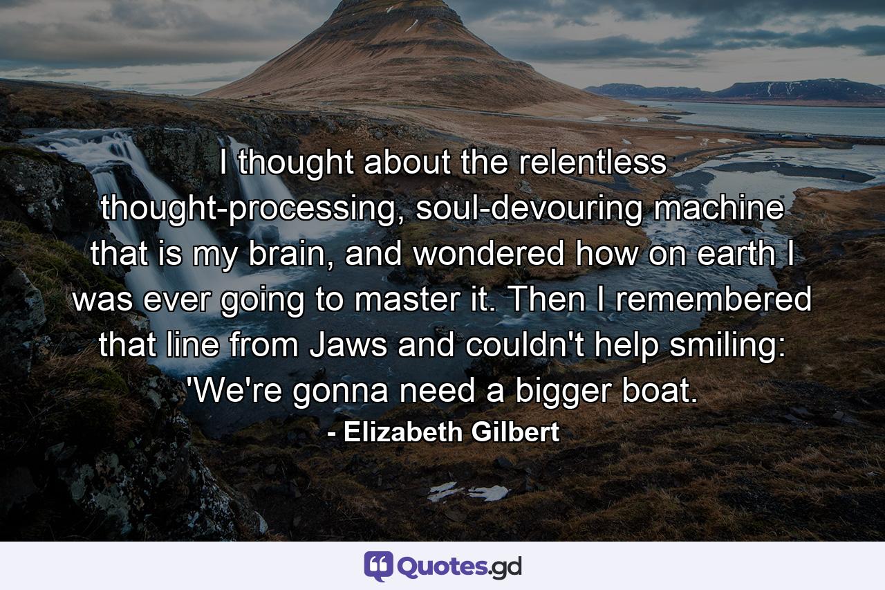 I thought about the relentless thought-processing, soul-devouring machine that is my brain, and wondered how on earth I was ever going to master it. Then I remembered that line from Jaws and couldn't help smiling: 'We're gonna need a bigger boat. - Quote by Elizabeth Gilbert