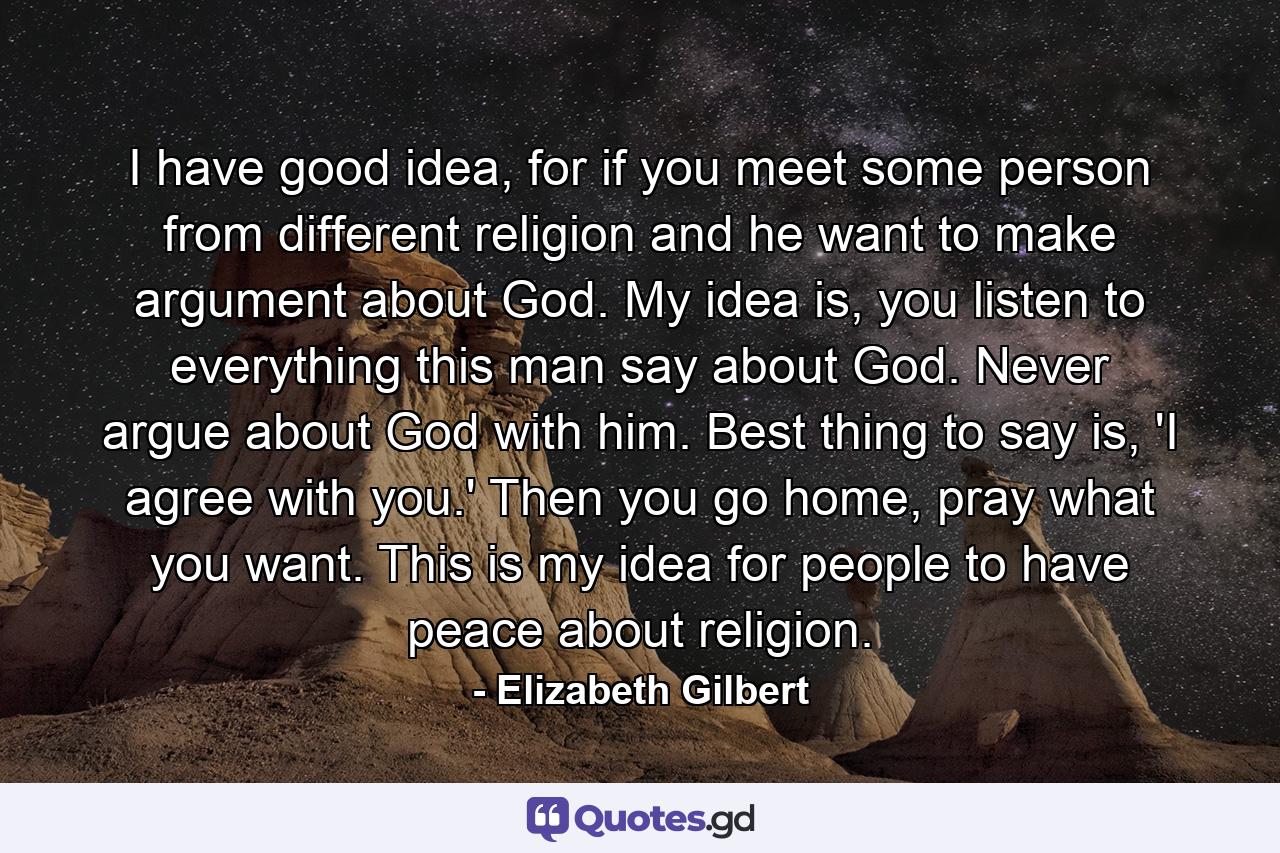 I have good idea, for if you meet some person from different religion and he want to make argument about God. My idea is, you listen to everything this man say about God. Never argue about God with him. Best thing to say is, 'I agree with you.' Then you go home, pray what you want. This is my idea for people to have peace about religion. - Quote by Elizabeth Gilbert