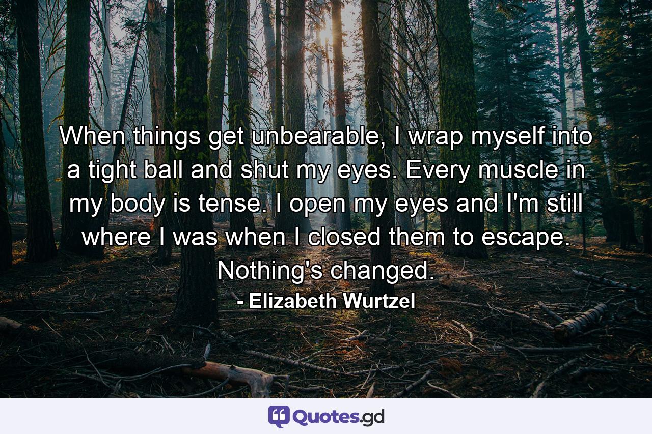 When things get unbearable, I wrap myself into a tight ball and shut my eyes. Every muscle in my body is tense. I open my eyes and I'm still where I was when I closed them to escape. Nothing's changed. - Quote by Elizabeth Wurtzel