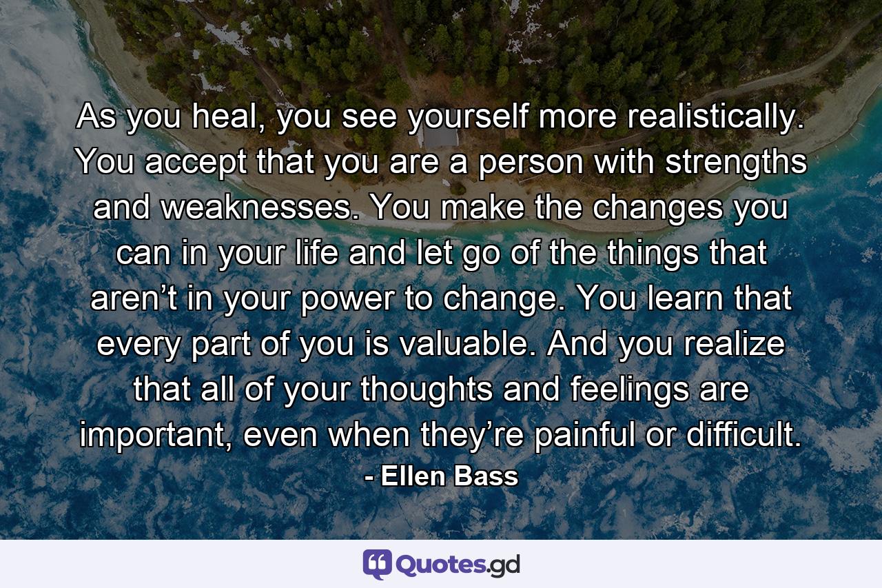 As you heal, you see yourself more realistically. You accept that you are a person with strengths and weaknesses. You make the changes you can in your life and let go of the things that aren’t in your power to change. You learn that every part of you is valuable. And you realize that all of your thoughts and feelings are important, even when they’re painful or difficult. - Quote by Ellen Bass