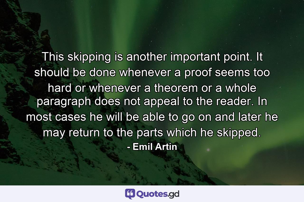 This skipping is another important point. It should be done whenever a proof seems too hard or whenever a theorem or a whole paragraph does not appeal to the reader. In most cases he will be able to go on and later he may return to the parts which he skipped. - Quote by Emil Artin