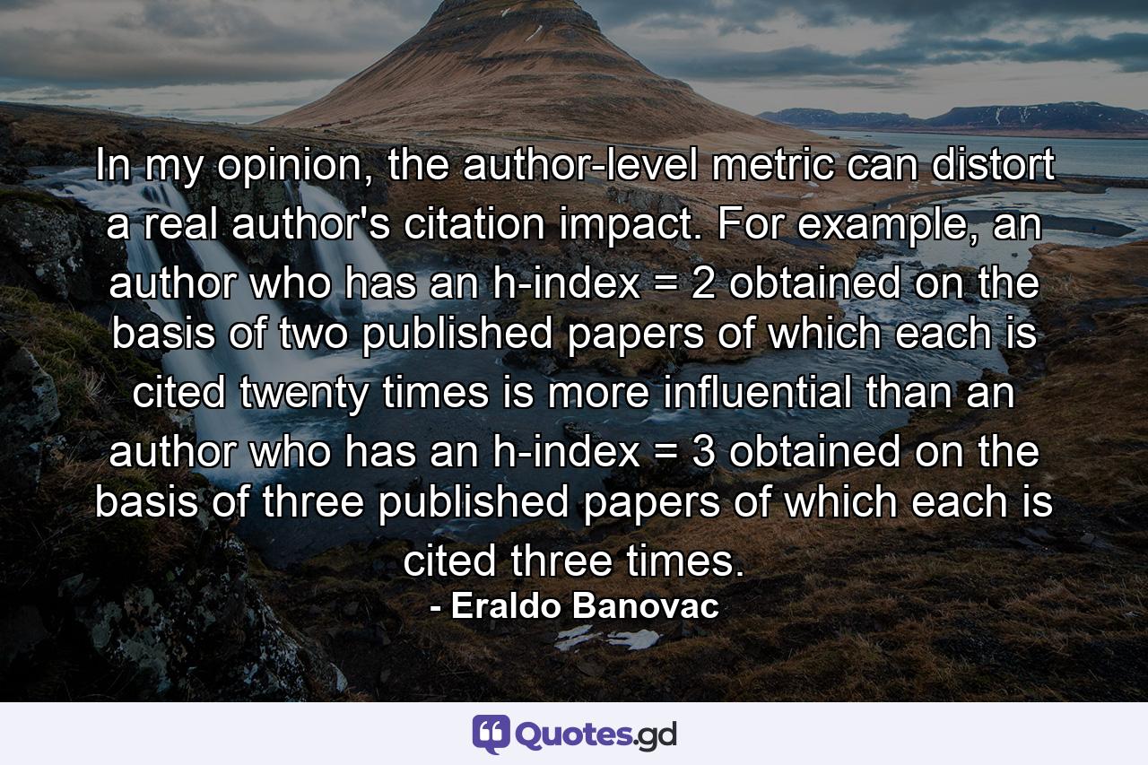 In my opinion, the author-level metric can distort a real author's citation impact. For example, an author who has an h-index = 2 obtained on the basis of two published papers of which each is cited twenty times is more influential than an author who has an h-index = 3 obtained on the basis of three published papers of which each is cited three times. - Quote by Eraldo Banovac