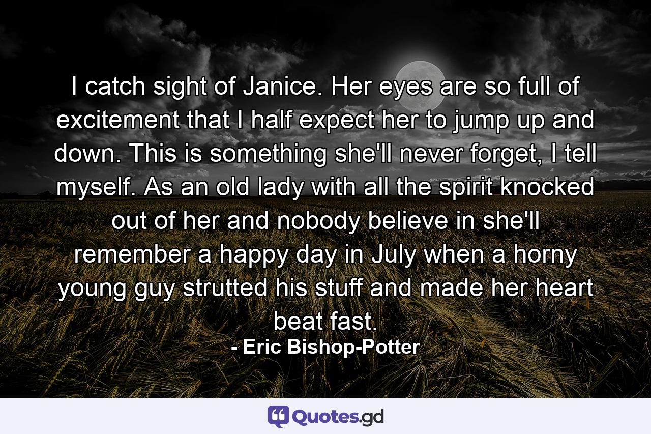 I catch sight of Janice. Her eyes are so full of excitement that I half expect her to jump up and down. This is something she'll never forget, I tell myself. As an old lady with all the spirit knocked out of her and nobody believe in she'll remember a happy day in July when a horny young guy strutted his stuff and made her heart beat fast. - Quote by Eric Bishop-Potter