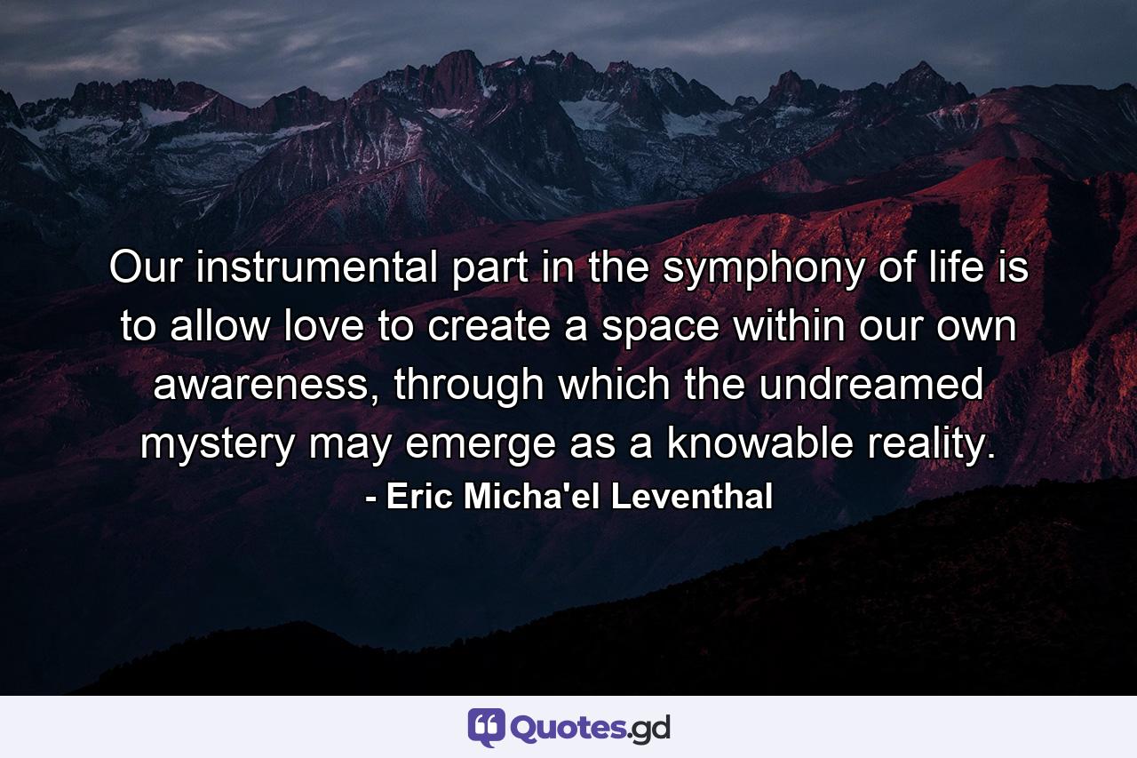 Our instrumental part in the symphony of life is to allow love to create a space within our own awareness, through which the undreamed mystery may emerge as a knowable reality. - Quote by Eric Micha'el Leventhal