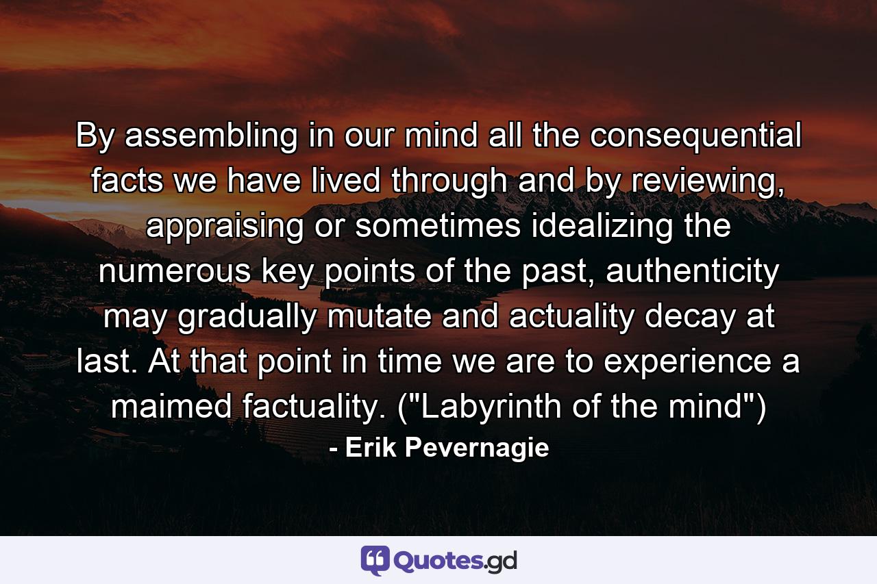 By assembling in our mind all the consequential facts we have lived through and by reviewing, appraising or sometimes idealizing the numerous key points of the past, authenticity may gradually mutate and actuality decay at last. At that point in time we are to experience a maimed factuality. (