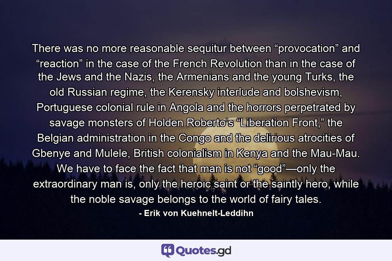 There was no more reasonable sequitur between “provocation” and “reaction” in the case of the French Revolution than in the case of the Jews and the Nazis, the Armenians and the young Turks, the old Russian regime, the Kerensky interlude and bolshevism, Portuguese colonial rule in Angola and the horrors perpetrated by savage monsters of Holden Roberto’s “Liberation Front,” the Belgian administration in the Congo and the delirious atrocities of Gbenye and Mulele, British colonialism in Kenya and the Mau-Mau. We have to face the fact that man is not “good”—only the extraordinary man is, only the heroic saint or the saintly hero, while the noble savage belongs to the world of fairy tales. - Quote by Erik von Kuehnelt-Leddihn