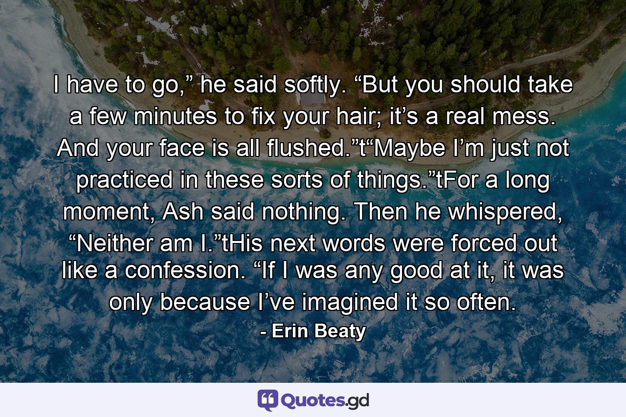 I have to go,” he said softly. “But you should take a few minutes to fix your hair; it’s a real mess. And your face is all flushed.”t“Maybe I’m just not practiced in these sorts of things.”tFor a long moment, Ash said nothing. Then he whispered, “Neither am I.”tHis next words were forced out like a confession. “If I was any good at it, it was only because I’ve imagined it so often. - Quote by Erin Beaty