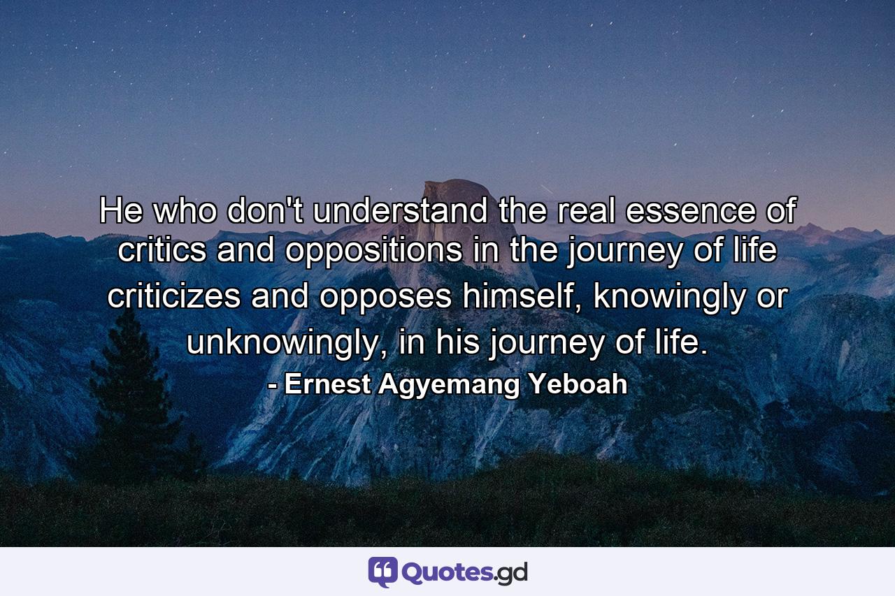 He who don't understand the real essence of critics and oppositions in the journey of life criticizes and opposes himself, knowingly or unknowingly, in his journey of life. - Quote by Ernest Agyemang Yeboah