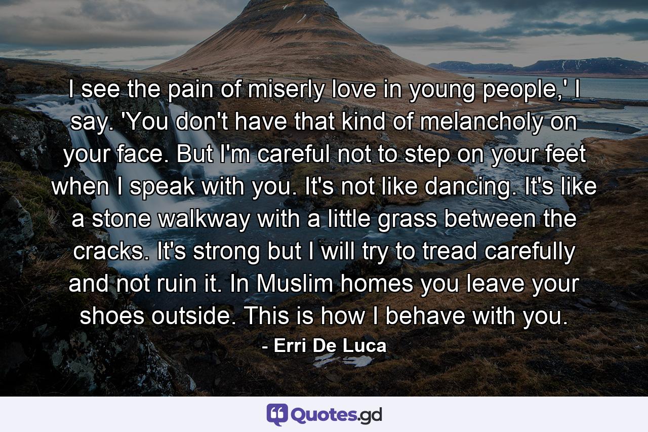 I see the pain of miserly love in young people,' I say. 'You don't have that kind of melancholy on your face. But I'm careful not to step on your feet when I speak with you. It's not like dancing. It's like a stone walkway with a little grass between the cracks. It's strong but I will try to tread carefully and not ruin it. In Muslim homes you leave your shoes outside. This is how I behave with you. - Quote by Erri De Luca