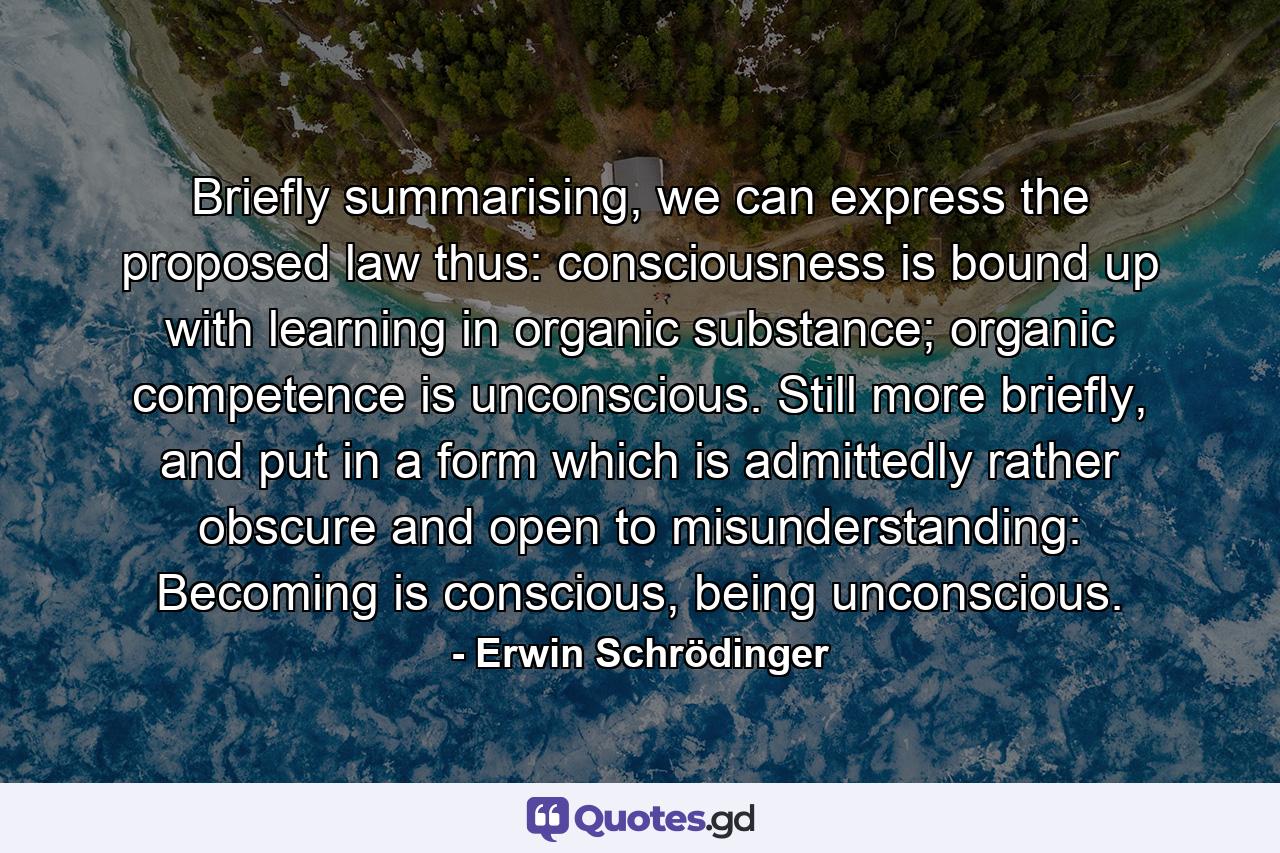 Briefly summarising, we can express the proposed law thus: consciousness is bound up with learning in organic substance; organic competence is unconscious. Still more briefly, and put in a form which is admittedly rather obscure and open to misunderstanding: Becoming is conscious, being unconscious. - Quote by Erwin Schrödinger