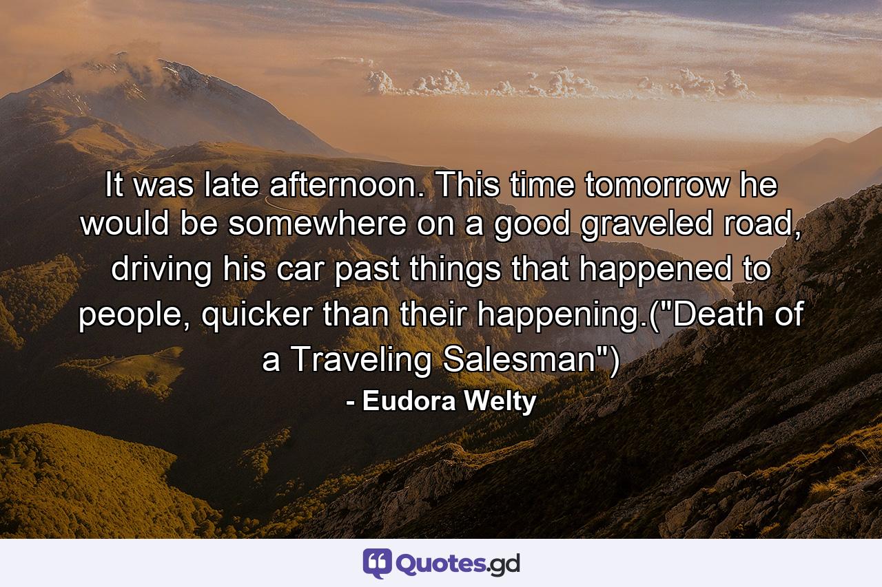 It was late afternoon. This time tomorrow he would be somewhere on a good graveled road, driving his car past things that happened to people, quicker than their happening.(