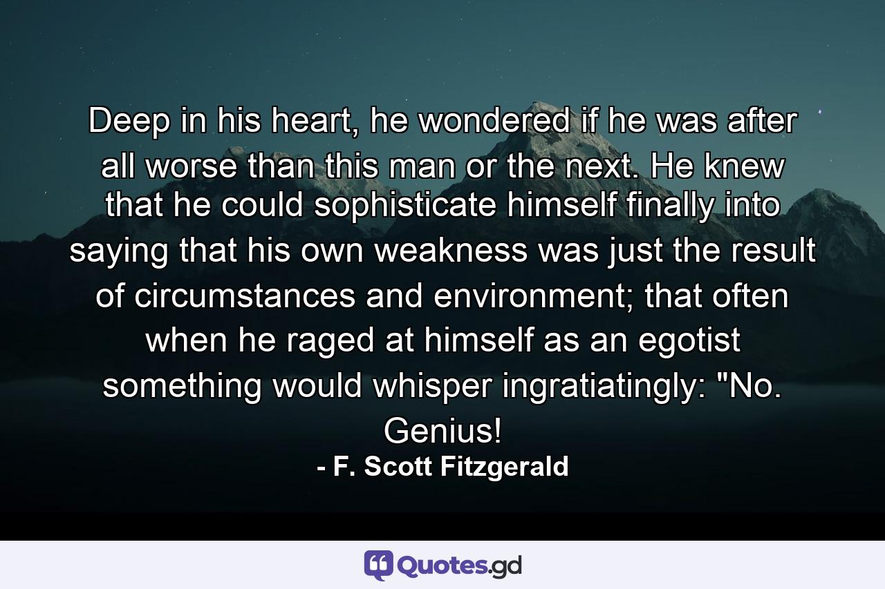 Deep in his heart, he wondered if he was after all worse than this man or the next. He knew that he could sophisticate himself finally into saying that his own weakness was just the result of circumstances and environment; that often when he raged at himself as an egotist something would whisper ingratiatingly: 