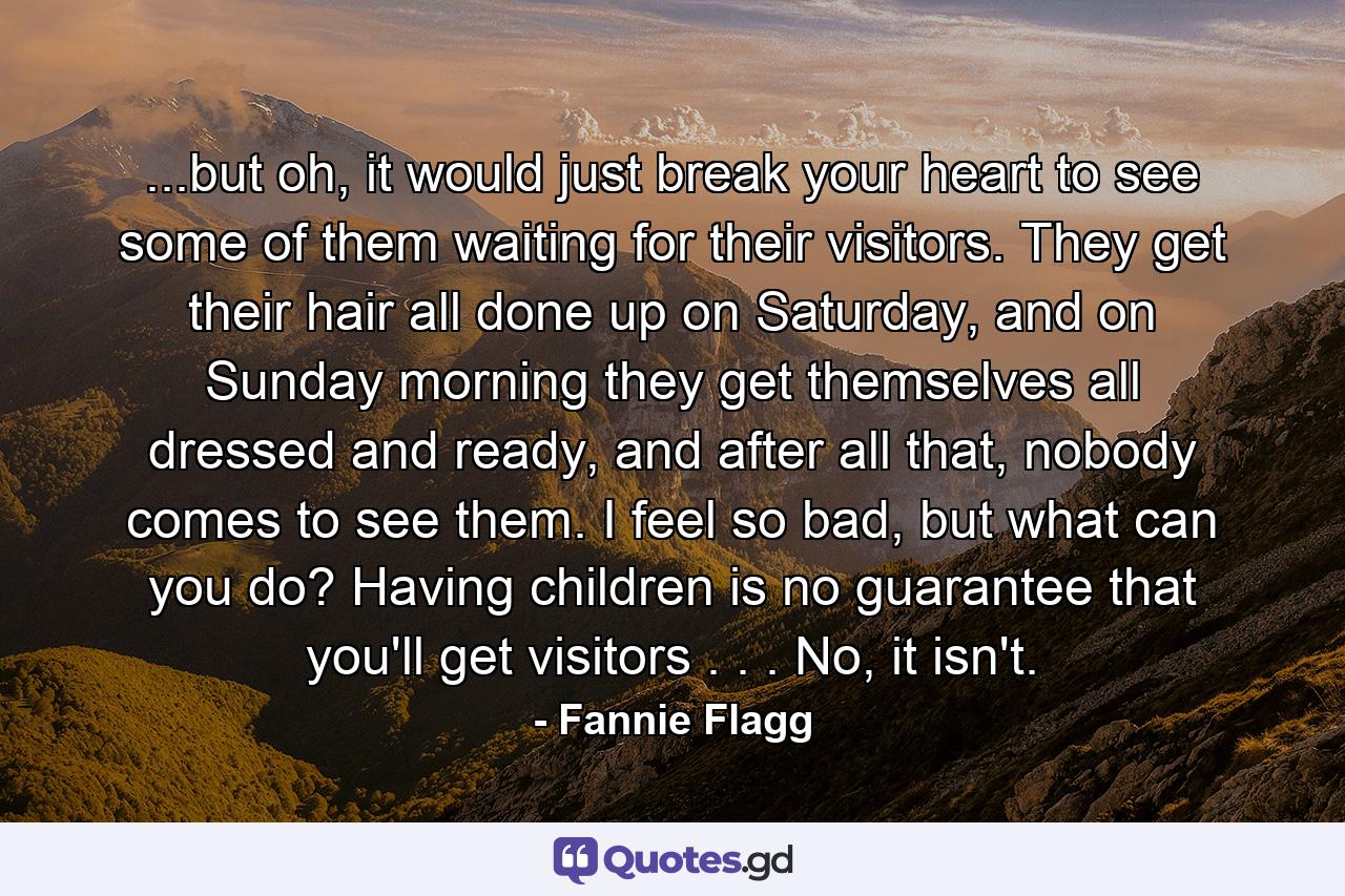 ...but oh, it would just break your heart to see some of them waiting for their visitors. They get their hair all done up on Saturday, and on Sunday morning they get themselves all dressed and ready, and after all that, nobody comes to see them. I feel so bad, but what can you do? Having children is no guarantee that you'll get visitors . . . No, it isn't. - Quote by Fannie Flagg