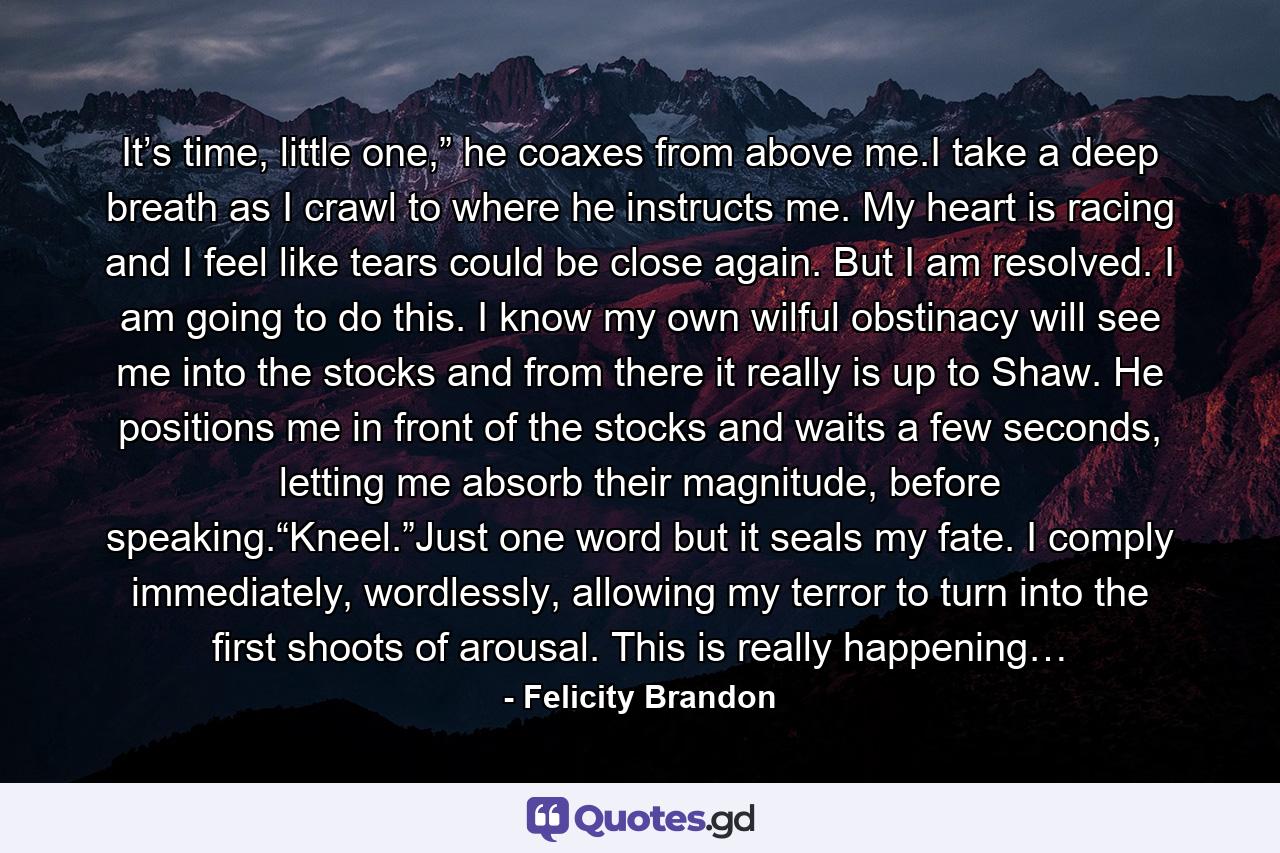 It’s time, little one,” he coaxes from above me.I take a deep breath as I crawl to where he instructs me. My heart is racing and I feel like tears could be close again. But I am resolved. I am going to do this. I know my own wilful obstinacy will see me into the stocks and from there it really is up to Shaw. He positions me in front of the stocks and waits a few seconds, letting me absorb their magnitude, before speaking.“Kneel.”Just one word but it seals my fate. I comply immediately, wordlessly, allowing my terror to turn into the first shoots of arousal. This is really happening… - Quote by Felicity Brandon