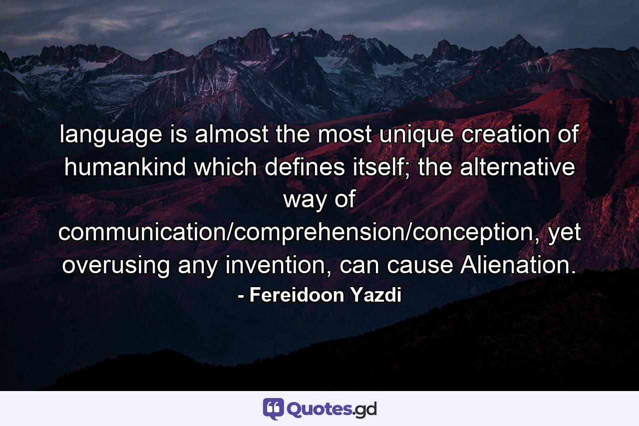 language is almost the most unique creation of humankind which defines itself; the alternative way of communication/comprehension/conception, yet overusing any invention, can cause Alienation. - Quote by Fereidoon Yazdi