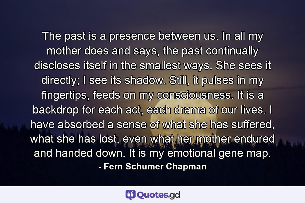 The past is a presence between us. In all my mother does and says, the past continually discloses itself in the smallest ways. She sees it directly; I see its shadow. Still, it pulses in my fingertips, feeds on my consciousness. It is a backdrop for each act, each drama of our lives. I have absorbed a sense of what she has suffered, what she has lost, even what her mother endured and handed down. It is my emotional gene map. - Quote by Fern Schumer Chapman