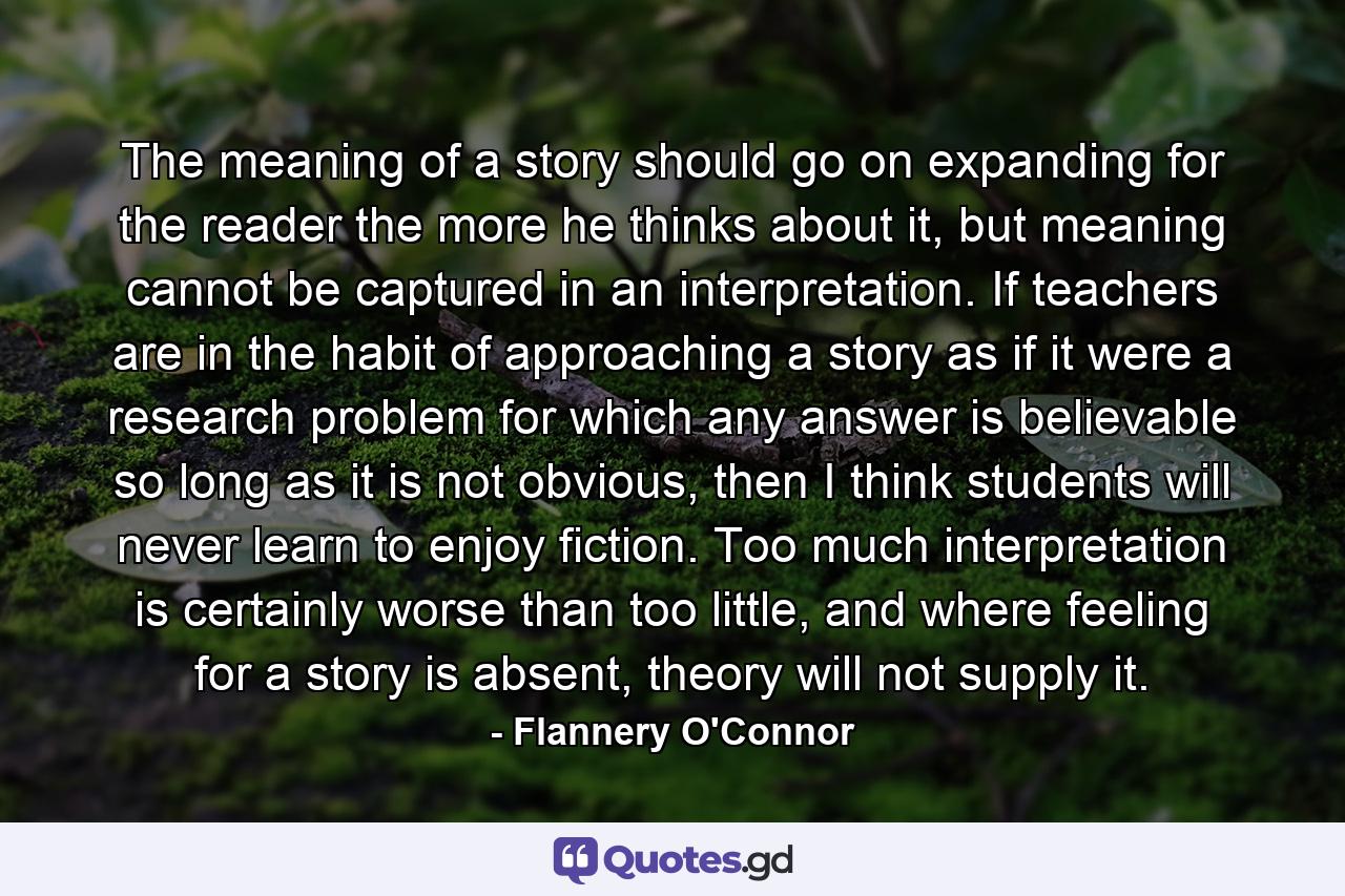 The meaning of a story should go on expanding for the reader the more he thinks about it, but meaning cannot be captured in an interpretation. If teachers are in the habit of approaching a story as if it were a research problem for which any answer is believable so long as it is not obvious, then I think students will never learn to enjoy fiction. Too much interpretation is certainly worse than too little, and where feeling for a story is absent, theory will not supply it. - Quote by Flannery O'Connor