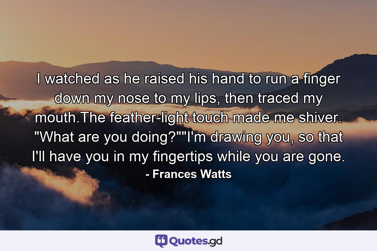 I watched as he raised his hand to run a finger down my nose to my lips, then traced my mouth.The feather-light touch made me shiver. 