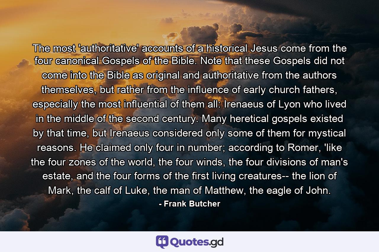 The most 'authoritative' accounts of a historical Jesus come from the four canonical Gospels of the Bible. Note that these Gospels did not come into the Bible as original and authoritative from the authors themselves, but rather from the influence of early church fathers, especially the most influential of them all: Irenaeus of Lyon who lived in the middle of the second century. Many heretical gospels existed by that time, but Irenaeus considered only some of them for mystical reasons. He claimed only four in number; according to Romer, 'like the four zones of the world, the four winds, the four divisions of man's estate, and the four forms of the first living creatures-- the lion of Mark, the calf of Luke, the man of Matthew, the eagle of John. - Quote by Frank Butcher