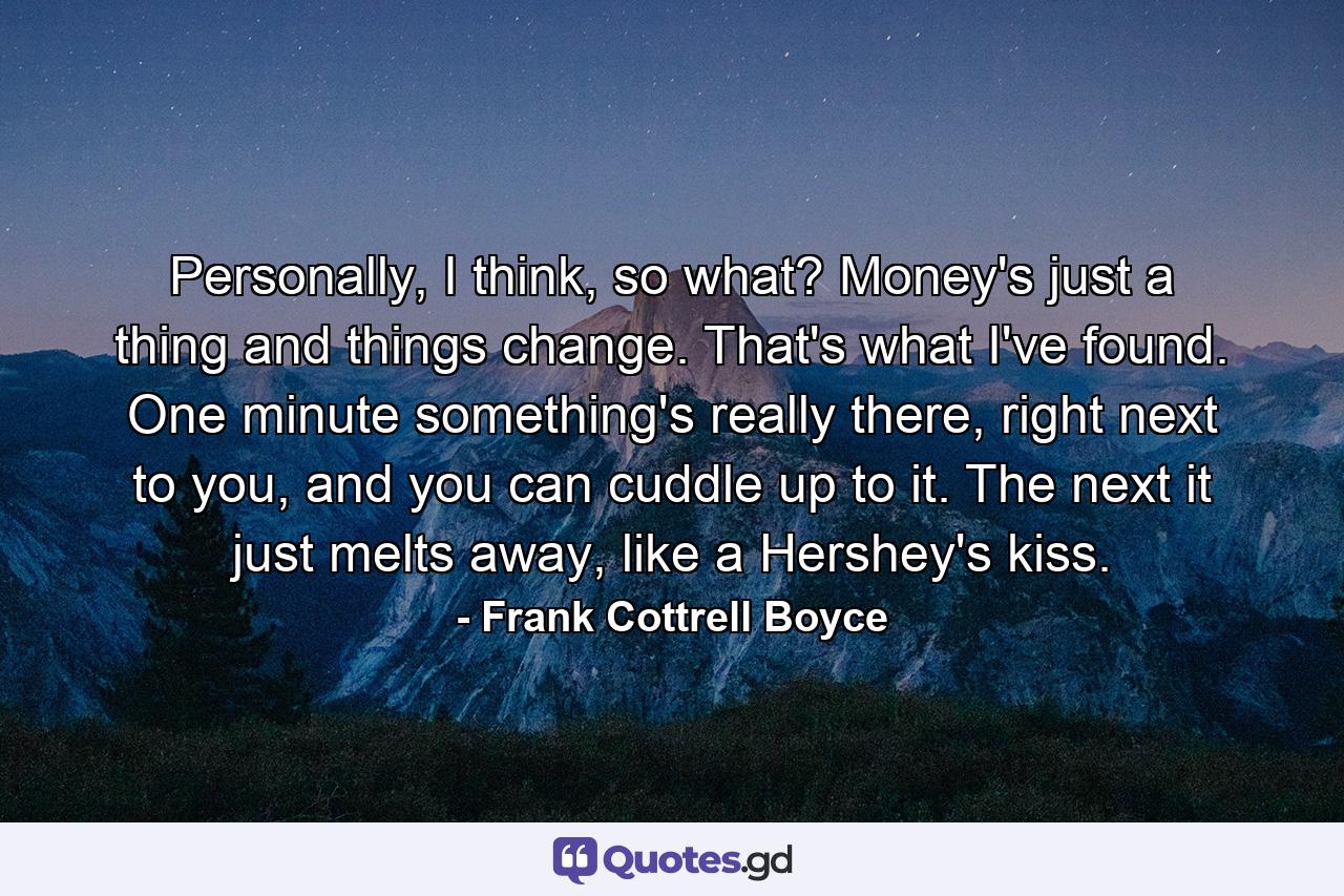 Personally, I think, so what? Money's just a thing and things change. That's what I've found. One minute something's really there, right next to you, and you can cuddle up to it. The next it just melts away, like a Hershey's kiss. - Quote by Frank Cottrell Boyce