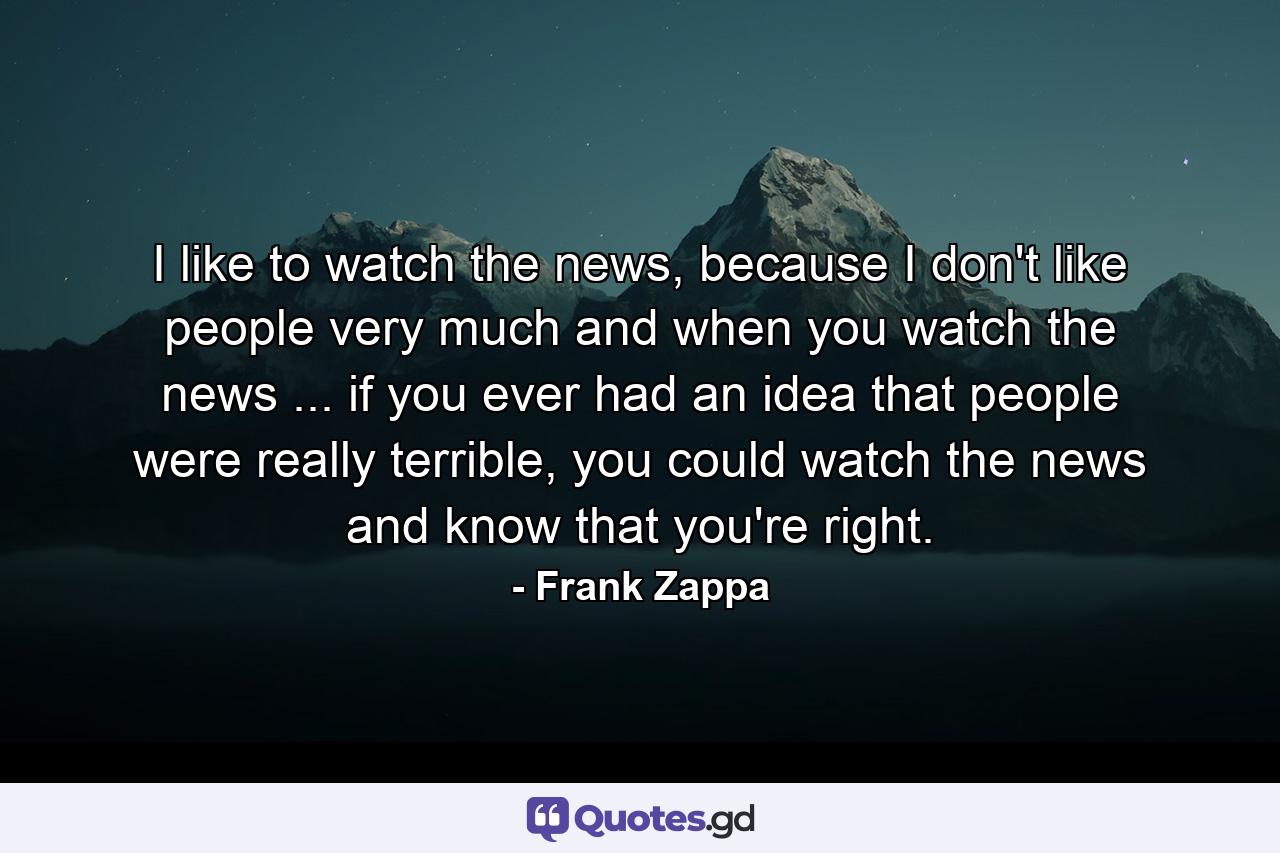 I like to watch the news, because I don't like people very much and when you watch the news ... if you ever had an idea that people were really terrible, you could watch the news and know that you're right. - Quote by Frank Zappa